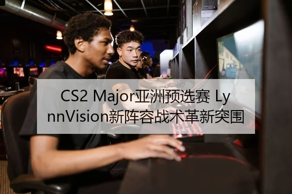 CS2 Major亚洲预选赛 LynnVision新阵容战术革新突围