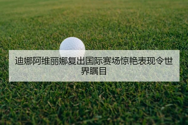 迪娜阿维丽娜复出国际赛场惊艳表现令世界瞩目